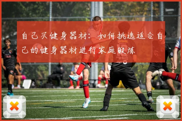 自己买健身器材:如何挑选适合自己的健身器材进行家庭锻炼