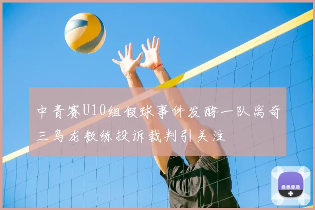 中青赛U10组假球事件发酵一队离奇三乌龙教练投诉裁判引关注