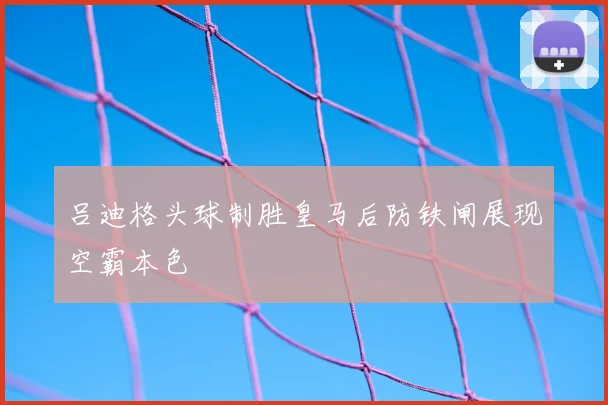 吕迪格头球制胜皇马后防铁闸展现空霸本色