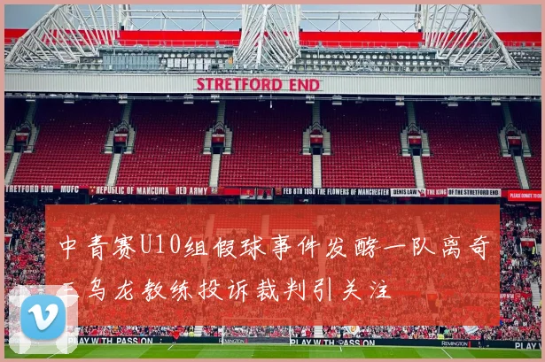 中青赛U10组假球事件发酵一队离奇三乌龙教练投诉裁判引关注