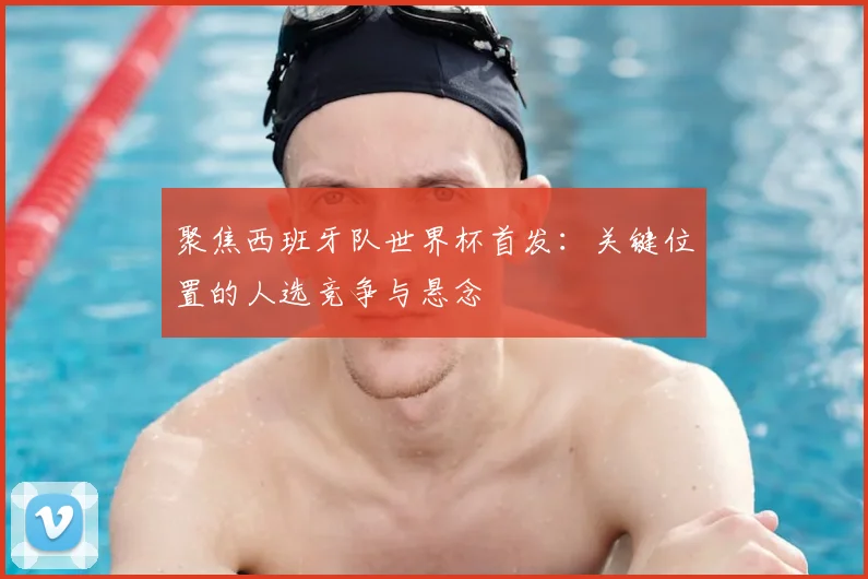 聚焦西班牙队世界杯首发：关键位置的人选竞争与悬念